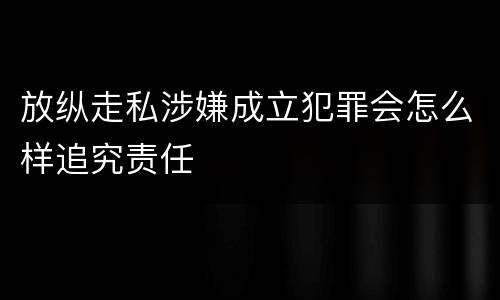 放纵走私涉嫌成立犯罪会怎么样追究责任