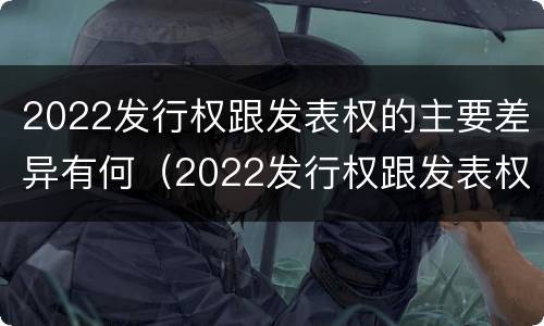 2022发行权跟发表权的主要差异有何（2022发行权跟发表权的主要差异有何不同）