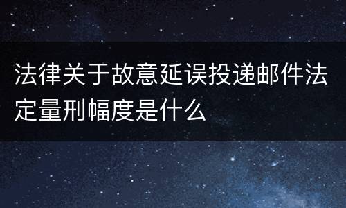 法律关于故意延误投递邮件法定量刑幅度是什么