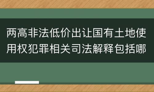 两高非法低价出让国有土地使用权犯罪相关司法解释包括哪些主要内容