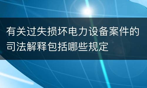有关过失损坏电力设备案件的司法解释包括哪些规定