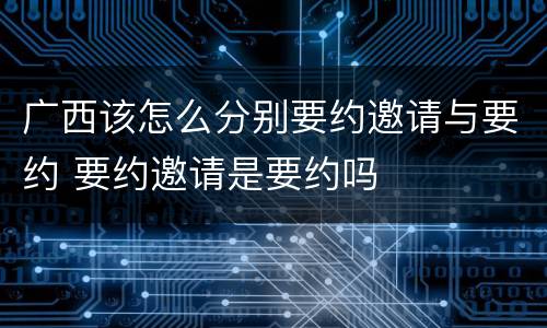 广西该怎么分别要约邀请与要约 要约邀请是要约吗