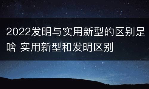 2022发明与实用新型的区别是啥 实用新型和发明区别