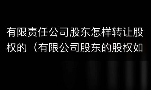 有限责任公司股东怎样转让股权的（有限公司股东的股权如何转让）