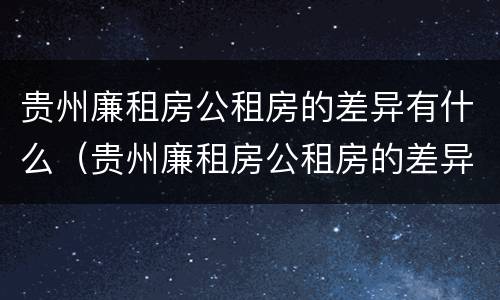贵州廉租房公租房的差异有什么（贵州廉租房公租房的差异有什么规定）