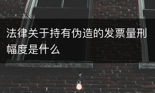 法律关于持有伪造的发票量刑幅度是什么
