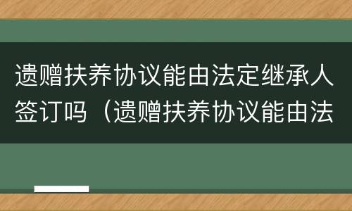 遗赠扶养协议能由法定继承人签订吗（遗赠扶养协议能由法定继承人签订吗）