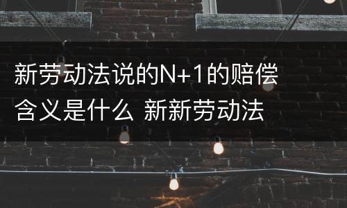 新劳动法说的N+1的赔偿含义是什么 新新劳动法