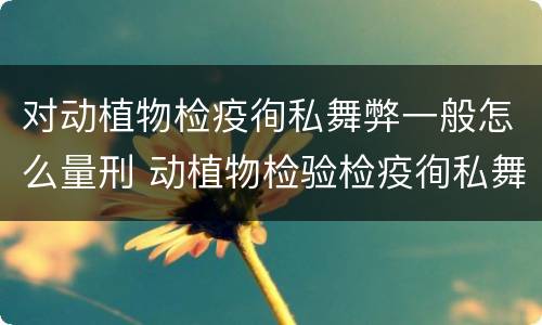 对动植物检疫徇私舞弊一般怎么量刑 动植物检验检疫徇私舞弊罪