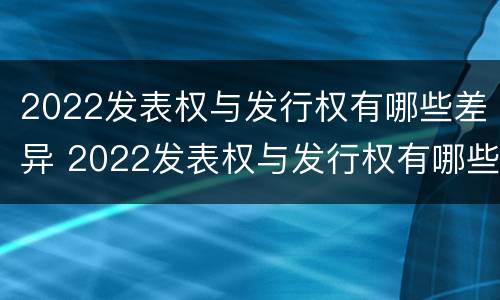 2022发表权与发行权有哪些差异 2022发表权与发行权有哪些差异之处