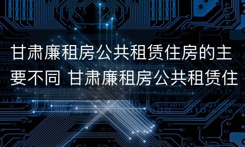 甘肃廉租房公共租赁住房的主要不同 甘肃廉租房公共租赁住房的主要不同类型