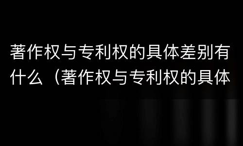 著作权与专利权的具体差别有什么（著作权与专利权的具体差别有什么特点）