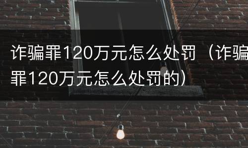 诈骗罪120万元怎么处罚（诈骗罪120万元怎么处罚的）