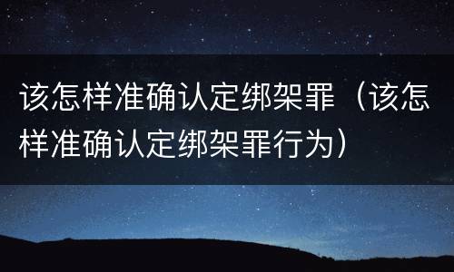 该怎样准确认定绑架罪（该怎样准确认定绑架罪行为）