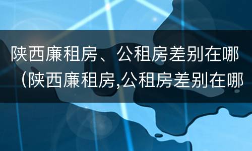陕西廉租房、公租房差别在哪（陕西廉租房,公租房差别在哪儿）
