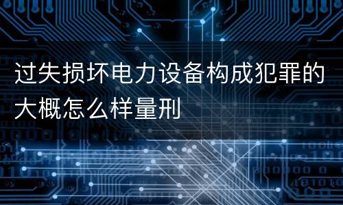 过失损坏电力设备构成犯罪的大概怎么样量刑