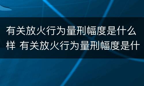 有关放火行为量刑幅度是什么样 有关放火行为量刑幅度是什么样的标准
