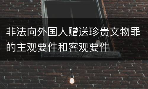 非法向外国人赠送珍贵文物罪的主观要件和客观要件