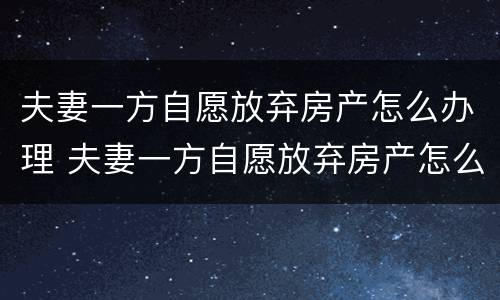 夫妻一方自愿放弃房产怎么办理 夫妻一方自愿放弃房产怎么办理过户手续