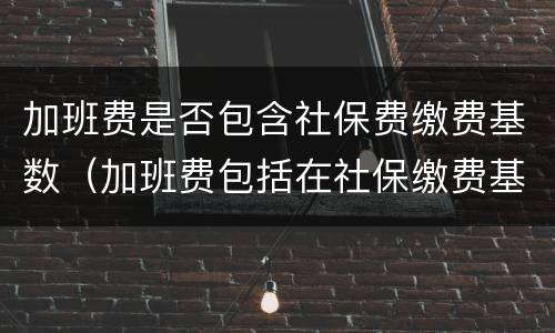加班费是否包含社保费缴费基数（加班费包括在社保缴费基数里面么）