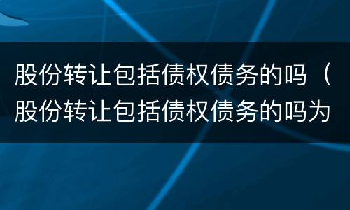 股份转让包括债权债务的吗（股份转让包括债权债务的吗为什么）