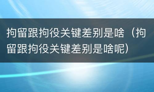 拘留跟拘役关键差别是啥（拘留跟拘役关键差别是啥呢）