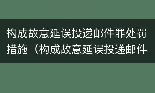 构成故意延误投递邮件罪处罚措施（构成故意延误投递邮件罪处罚措施是什么）