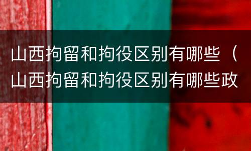 山西拘留和拘役区别有哪些（山西拘留和拘役区别有哪些政策）