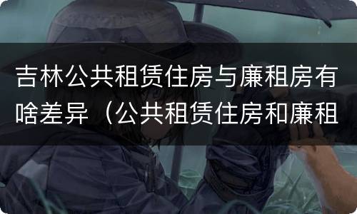 吉林公共租赁住房与廉租房有啥差异（公共租赁住房和廉租住房的区别）