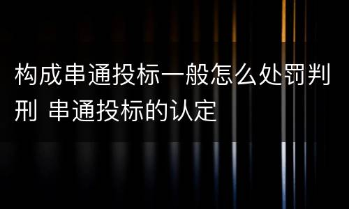 构成串通投标一般怎么处罚判刑 串通投标的认定