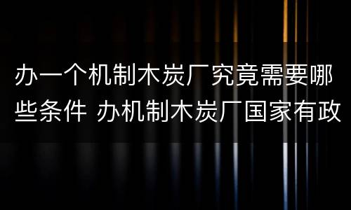 办一个机制木炭厂究竟需要哪些条件 办机制木炭厂国家有政策吗