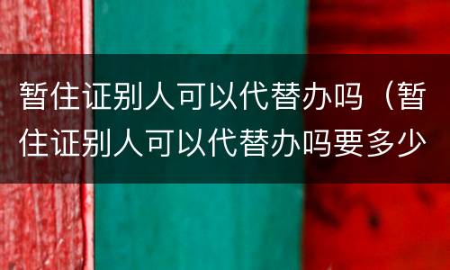 暂住证别人可以代替办吗（暂住证别人可以代替办吗要多少钱）