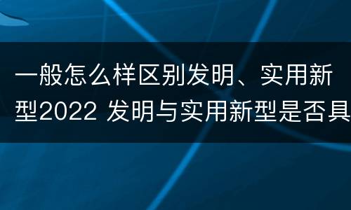一般怎么样区别发明、实用新型2022 发明与实用新型是否具有实用性