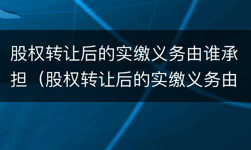 股权转让后的实缴义务由谁承担（股权转让后的实缴义务由谁承担）