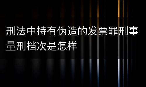 刑法中持有伪造的发票罪刑事量刑档次是怎样