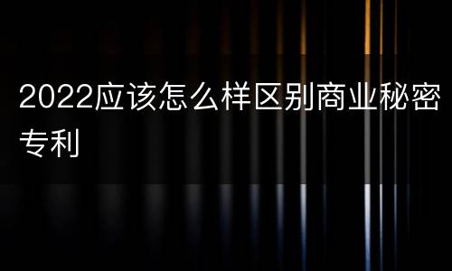 2022应该怎么样区别商业秘密专利