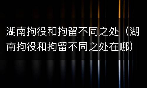 湖南拘役和拘留不同之处（湖南拘役和拘留不同之处在哪）