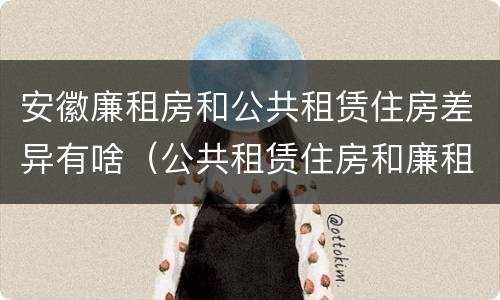 安徽廉租房和公共租赁住房差异有啥（公共租赁住房和廉租房的区别）
