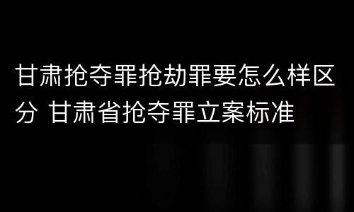 甘肃抢夺罪抢劫罪要怎么样区分 甘肃省抢夺罪立案标准