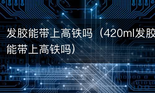 发胶能带上高铁吗（420ml发胶能带上高铁吗）