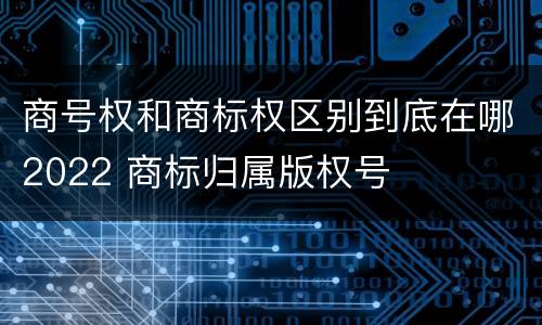 商号权和商标权区别到底在哪2022 商标归属版权号