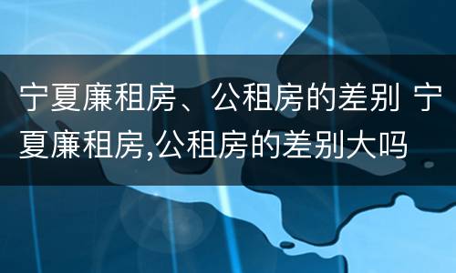 宁夏廉租房、公租房的差别 宁夏廉租房,公租房的差别大吗