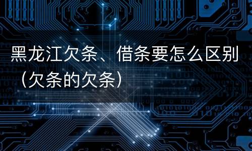 黑龙江欠条、借条要怎么区别（欠条的欠条）