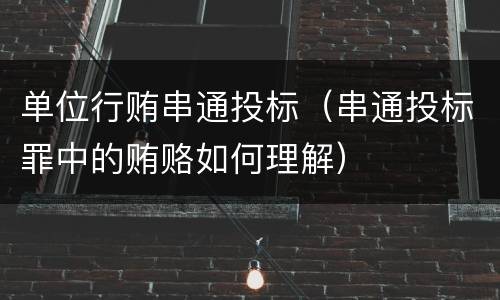 单位行贿串通投标（串通投标罪中的贿赂如何理解）