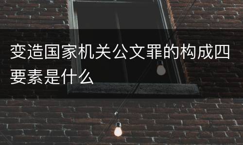 变造国家机关公文罪的构成四要素是什么