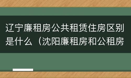 辽宁廉租房公共租赁住房区别是什么(沈阳廉租房和公租房的区别)