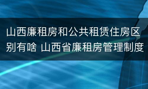 山西廉租房和公共租赁住房区别有啥 山西省廉租房管理制度