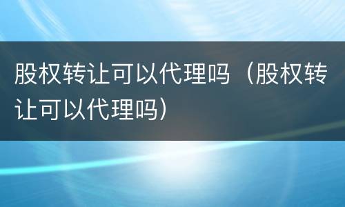 股权转让可以代理吗（股权转让可以代理吗）