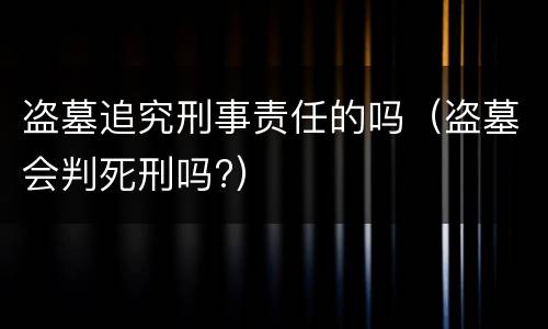 盗墓追究刑事责任的吗（盗墓会判死刑吗?）