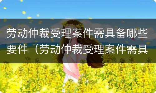 劳动仲裁受理案件需具备哪些要件（劳动仲裁受理案件需具备哪些要件呢）
